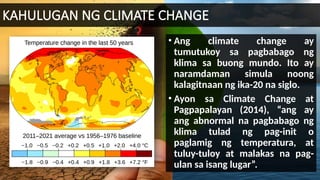 KAHULUGAN NG CLIMATE CHANGE
• Ang climate change ay
tumutukoy sa pagbabago ng
klima sa buong mundo. Ito ay
naramdaman simula noong
kalagitnaan ng ika-20 na siglo.
• Ayon sa Climate Change at
Pagpapalayan (2014), “ang ay
ang abnormal na pagbabago ng
klima tulad ng pag-init o
paglamig ng temperatura, at
tuluy-tuloy at malakas na pag-
ulan sa isang lugar”.
 
