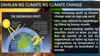 DAHILAN NG CLIMATE NG CLIMATE CHANGE
• May dalawang sanhi ng climate
change ayon sa mga pag-aaral.
• Una, ang natural na pagbabago
ng klima ng buong mundo.
• Ito ay sama-samang epekto ng
enerhiya mula sa araw, sa pag-
ikot ng mundo at sa init na
nagmumula sa ilalim ng lupa na
nagpapataas ng temperatura o
init sa hangin na bumabalot sa
mundo.
 