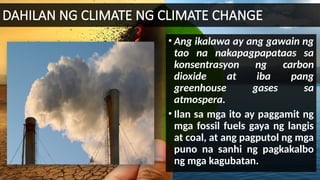 DAHILAN NG CLIMATE NG CLIMATE CHANGE
• Ang ikalawa ay ang gawain ng
tao na nakapagpapataas sa
konsentrasyon ng carbon
dioxide at iba pang
greenhouse gases sa
atmospera.
• Ilan sa mga ito ay paggamit ng
mga fossil fuels gaya ng langis
at coal, at ang pagputol ng mga
puno na sanhi ng pagkakalbo
ng mga kagubatan.
 