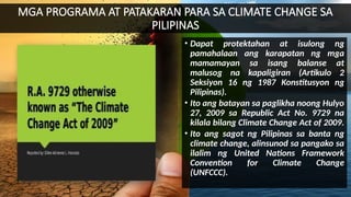 MGA PROGRAMA AT PATAKARAN PARA SA CLIMATE CHANGE SA
PILIPINAS
• Dapat protektahan at isulong ng
pamahalaan ang karapatan ng mga
mamamayan sa isang balanse at
malusog na kapaligiran (Artikulo 2
Seksiyon 16 ng 1987 Konstitusyon ng
Pilipinas).
• Ito ang batayan sa paglikha noong Hulyo
27, 2009 sa Republic Act No. 9729 na
kilala bilang Climate Change Act of 2009.
• Ito ang sagot ng Pilipinas sa banta ng
climate change, alinsunod sa pangako sa
ilalim ng United Nations Framework
Convention for Climate Change
(UNFCCC).
 
