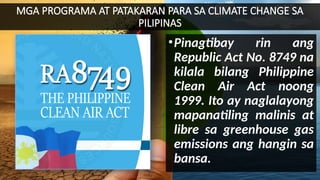 MGA PROGRAMA AT PATAKARAN PARA SA CLIMATE CHANGE SA
PILIPINAS
•Pinagtibay rin ang
Republic Act No. 8749 na
kilala bilang Philippine
Clean Air Act noong
1999. Ito ay naglalayong
mapanatiling malinis at
libre sa greenhouse gas
emissions ang hangin sa
bansa.
 