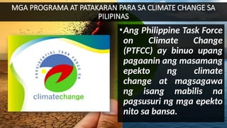 MGA PROGRAMA AT PATAKARAN PARA SA CLIMATE CHANGE SA
PILIPINAS
•Ang Philippine Task Force
on Climate Change
(PTFCC) ay binuo upang
pagaanin ang masamang
epekto ng climate
change at magsagawa
ng isang mabilis na
pagsusuri ng mga epekto
nito sa bansa.
 