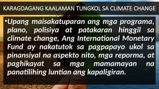 KARAGDAGANG KAALAMAN TUNGKOL SA CLIMATE CHANGE
•Upang maisakatuparan ang mga programa,
plano, polisiya at patakaran hinggil sa
climate change, Ang International Monetary
Fund ay nakatutok sa pagpapayo ukol sa
pinansiyal na aspekto nito, mga reporma, at
paghikayat sa mga mamamayan na
panatilihing luntian ang kapaligiran.
 