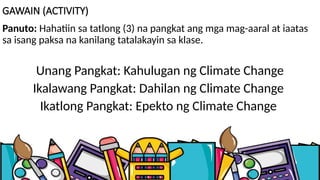 GAWAIN (ACTIVITY)
Panuto: Hahatiin sa tatlong (3) na pangkat ang mga mag-aaral at iaatas
sa isang paksa na kanilang tatalakayin sa klase.
Unang Pangkat: Kahulugan ng Climate Change
Ikalawang Pangkat: Dahilan ng Climate Change
Ikatlong Pangkat: Epekto ng Climate Change
 