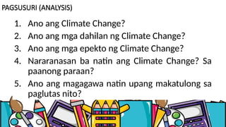 PAGSUSURI (ANALYSIS)
1. Ano ang Climate Change?
2. Ano ang mga dahilan ng Climate Change?
3. Ano ang mga epekto ng Climate Change?
4. Nararanasan ba natin ang Climate Change? Sa
paanong paraan?
5. Ano ang magagawa natin upang makatulong sa
paglutas nito?
 