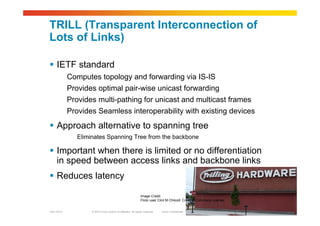 © 2010 Cisco and/or its affiliates. All rights reserved. Cisco ConfidentialGarr 2010 20
TRILL (Transparent Interconnection of
Lots of Links)
 IETF standard
Computes topology and forwarding via IS-IS
Provides optimal pair-wise unicast forwarding
Provides multi-pathing for unicast and multicast frames
Provides Seamless interoperability with existing devices
 Approach alternative to spanning tree
Eliminates Spanning Tree from the backbone
 Important when there is limited or no differentiation
in speed between access links and backbone links
 Reduces latency
Image Credit:
Flickr user Clint M Chilcott Creative Commons License
 