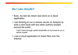 © 2010 Cisco and/or its affiliates. All rights reserved. Cisco ConfidentialGarr 2010 23
Do I use clouds?
 Sure, my last tax return was done on a cloud
application
 I am thinking to run a version server on Amazon to
write a new book with two other authors located
around the world
I don’t have enough uplink bandwidth at my house to run a
server myself
 I use a cloud application to share files over the
Internet
 