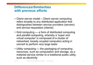 © 2010 Cisco and/or its affiliates. All rights reserved. Cisco ConfidentialGarr 2010 4
Differences/Similarities
with previous efforts
 Client–server model – Client–server computing
refers broadly to any distributed application that
distinguishes between service providers (servers)
and service requesters (clients)
 Grid computing — a form of distributed computing
and parallel computing, whereby a 'super and
virtual computer' is composed of a cluster of
networked, loosely coupled computers acting in
concert to perform very large tasks
 Utility computing — the packaging of computing
resources, such as computation and storage, as a
metered service similar to a traditional public utility,
such as electricity
 