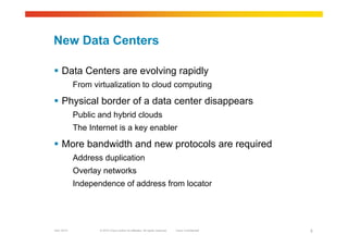 © 2010 Cisco and/or its affiliates. All rights reserved. Cisco ConfidentialGarr 2010 5
New Data Centers
 Data Centers are evolving rapidly
From virtualization to cloud computing
 Physical border of a data center disappears
Public and hybrid clouds
The Internet is a key enabler
 More bandwidth and new protocols are required
Address duplication
Overlay networks
Independence of address from locator
 
