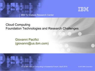 © 2010 IBM CorporationIIT & IBM | Cloud Computing in Academia Forum | April 2010
IBM TJ Watson Research Center
Cloud Computing
Foundation Technologies and Research Challenges
Giovanni Pacifici
(giovanni@us.ibm.com)
 
