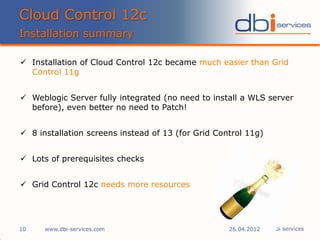 © dbi services
 Installation of Cloud Control 12c became much easier than Grid
Control 11g
 Weblogic Server fully integrated (no need to install a WLS server
before), even better no need to Patch!
 8 installation screens instead of 13 (for Grid Control 11g)
 Lots of prerequisites checks
 Grid Control 12c needs more resources
Cloud Control 12c
Installation summary
www.dbi-services.com10 26.04.2012
 