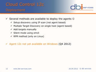 © dbi services
 Several methods are available to deploy the agents 
 Setup discovery using IP scan (not agent based)
 Multiple Target Discovery on single host (agent based)
 Add targets manually
 Silent mode using emcli
 RPM method (only on Linux)
 Agent 12c not yet available on Windows (Q4 2012)
Cloud Control 12c
Deployment
www.dbi-services.com12 26.04.2012
 