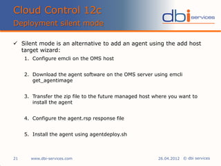 © dbi services
 Silent mode is an alternative to add an agent using the add host
target wizard:
1. Configure emcli on the OMS host
2. Download the agent software on the OMS server using emcli
get_agentimage
3. Transfer the zip file to the future managed host where you want to
install the agent
4. Configure the agent.rsp response file
5. Install the agent using agentdeploy.sh
Cloud Control 12c
Deployment silent mode
www.dbi-services.com21 26.04.2012
 