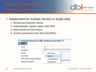 © dbi services
 Deployment to multiple servers in single step
1. Remote prerequisite checks
2. Automatically register agent with OMS
3. Retry/continue from failure
4. Control operations from GUI and EMCLI
Cloud Control 12c
Agent 12c summary
www.dbi-services.com23 26.04.2012
 