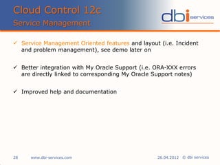 © dbi services
 Service Management Oriented features and layout (i.e. Incident
and problem management), see demo later on
 Better integration with My Oracle Support (i.e. ORA-XXX errors
are directly linked to corresponding My Oracle Support notes)
 Improved help and documentation
Cloud Control 12c
Service Management
www.dbi-services.com28 26.04.2012
 