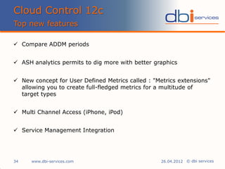 © dbi services
 Compare ADDM periods
 ASH analytics permits to dig more with better graphics
 New concept for User Defined Metrics called : "Metrics extensions"
allowing you to create full-fledged metrics for a multitude of
target types
 Multi Channel Access (iPhone, iPod)
 Service Management Integration
Cloud Control 12c
Top new features
www.dbi-services.com34 26.04.2012
 