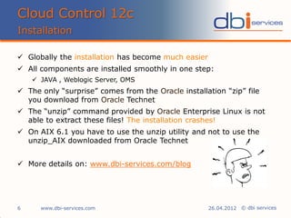 © dbi services
 Globally the installation has become much easier
 All components are installed smoothly in one step:
 JAVA , Weblogic Server, OMS
 The only “surprise” comes from the Oracle installation “zip” file
you download from Oracle Technet
 The “unzip” command provided by Oracle Enterprise Linux is not
able to extract these files! The installation crashes!
 On AIX 6.1 you have to use the unzip utility and not to use the
unzip_AIX downloaded from Oracle Technet
 More details on: www.dbi-services.com/blog
Cloud Control 12c
Installation
www.dbi-services.com6 26.04.2012
 