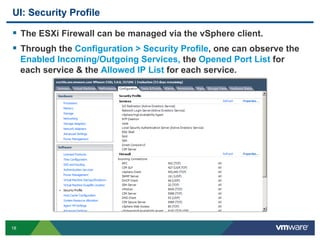 18
UI: Security Profile
  The ESXi Firewall can be managed via the vSphere client.
  Through the Configuration > Security Profile, one can observe the
Enabled Incoming/Outgoing Services, the Opened Port List for
each service & the Allowed IP List for each service.
 