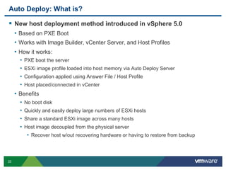 22
Auto Deploy: What is?
  New host deployment method introduced in vSphere 5.0
•  Based on PXE Boot
•  Works with Image Builder, vCenter Server, and Host Profiles
•  How it works:
•  PXE boot the server
•  ESXi image profile loaded into host memory via Auto Deploy Server
•  Configuration applied using Answer File / Host Profile
•  Host placed/connected in vCenter
•  Benefits
•  No boot disk
•  Quickly and easily deploy large numbers of ESXi hosts
•  Share a standard ESXi image across many hosts
•  Host image decoupled from the physical server
•  Recover host w/out recovering hardware or having to restore from backup
 