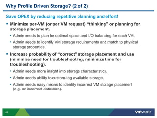 48
Why Profile Driven Storage? (2 of 2)
Save OPEX by reducing repetitive planning and effort!
  Minimize per-VM (or per VM request) “thinking” or planning for
storage placement.
•  Admin needs to plan for optimal space and I/O balancing for each VM.
•  Admin needs to identify VM storage requirements and match to physical
storage properties.
  Increase probability of “correct” storage placement and use
(minimize need for troubleshooting, minimize time for
troubleshooting).
•  Admin needs more insight into storage characteristics.
•  Admin needs ability to custom-tag available storage.
•  Admin needs easy means to identify incorrect VM storage placement
(e.g. on incorrect datastore).
 