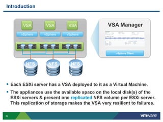 52
Introduction
  Each ESXi server has a VSA deployed to it as a Virtual Machine.
  The appliances use the available space on the local disk(s) of the
ESXi servers & present one replicated NFS volume per ESXi server.
This replication of storage makes the VSA very resilient to failures.
vSphere vSphere vSphere
NFS NFS NFS
vSphere Client
VSA ManagerVSA VSA VSA
 