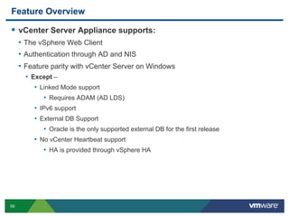 59
Feature Overview
  vCenter Server Appliance supports:
•  The vSphere Web Client
•  Authentication through AD and NIS
•  Feature parity with vCenter Server on Windows
•  Except –
•  Linked Mode support
•  Requires ADAM (AD LDS)
•  IPv6 support
•  External DB Support
•  Oracle is the only supported external DB for the first release
•  No vCenter Heartbeat support
•  HA is provided through vSphere HA
 