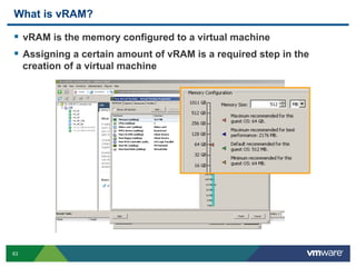 63
What is vRAM?
  vRAM is the memory configured to a virtual machine
  Assigning a certain amount of vRAM is a required step in the
creation of a virtual machine
 