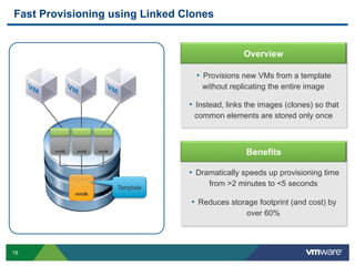 78
Fast Provisioning using Linked Clones
vmdk
Template
•  Provisions new VMs from a template
without replicating the entire image
•  Instead, links the images (clones) so that
common elements are stored only once
Overview
•  Dramatically speeds up provisioning time
from >2 minutes to <5 seconds
•  Reduces storage footprint (and cost) by
over 60%
Benefitsvmdk vmdk vmdk
 