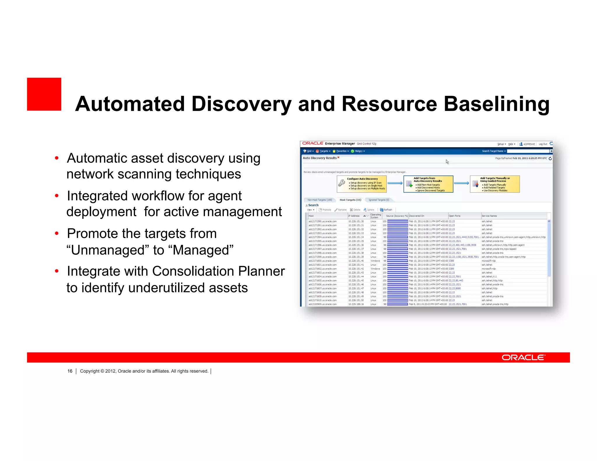 16 Copyright © 2012, Oracle and/or its affiliates. All rights reserved.
Automated Discovery and Resource Baselining
•  Automatic asset discovery using
network scanning techniques
•  Integrated workflow for agent
deployment for active management
•  Promote the targets from
“Unmanaged” to “Managed”
•  Integrate with Consolidation Planner
to identify underutilized assets
 