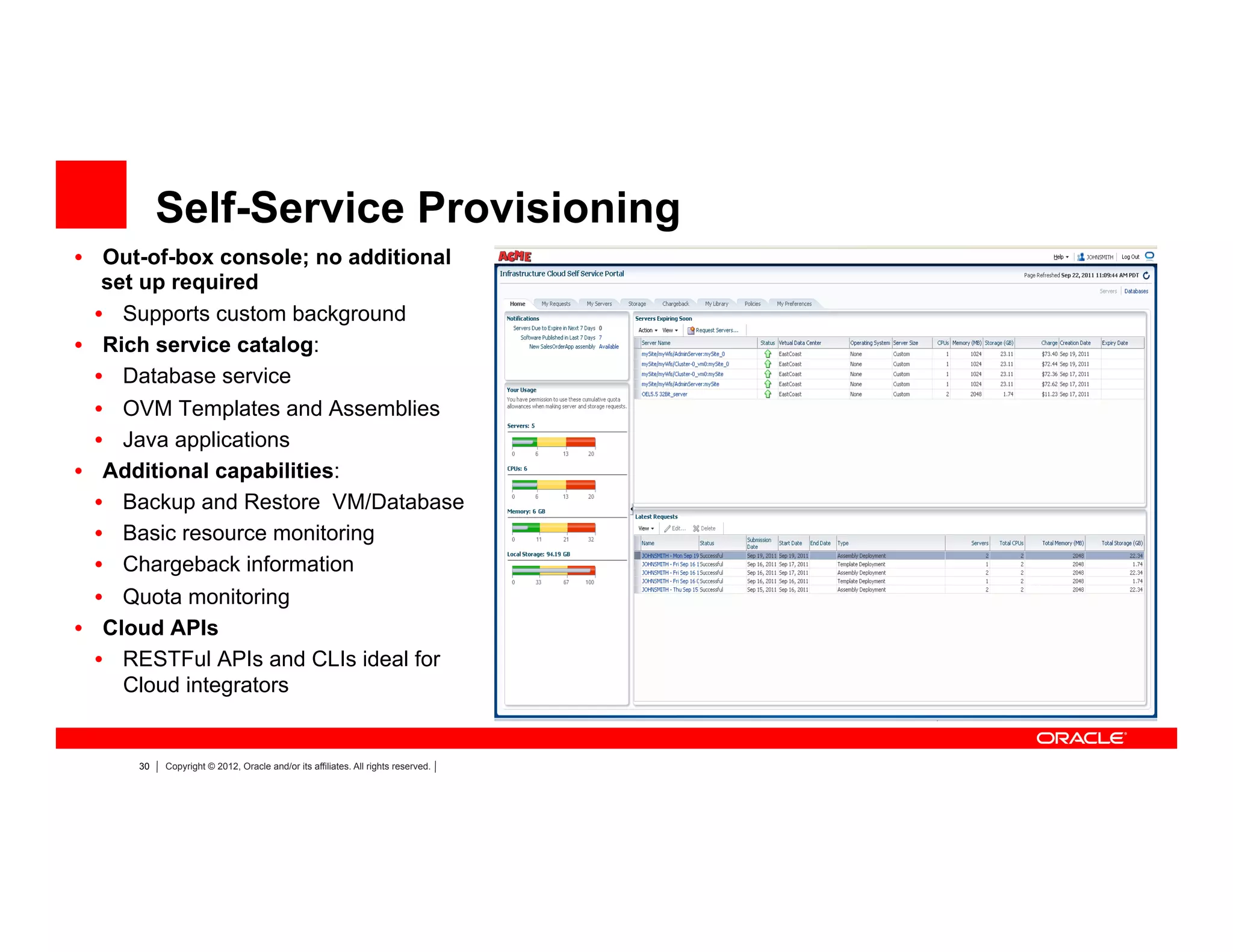30 Copyright © 2012, Oracle and/or its affiliates. All rights reserved.
Self-Service Provisioning
•  Out-of-box console; no additional
set up required
•  Supports custom background
•  Rich service catalog:
•  Database service
•  OVM Templates and Assemblies
•  Java applications
•  Additional capabilities:
•  Backup and Restore VM/Database
•  Basic resource monitoring
•  Chargeback information
•  Quota monitoring
•  Cloud APIs
•  RESTFul APIs and CLIs ideal for
Cloud integrators
 