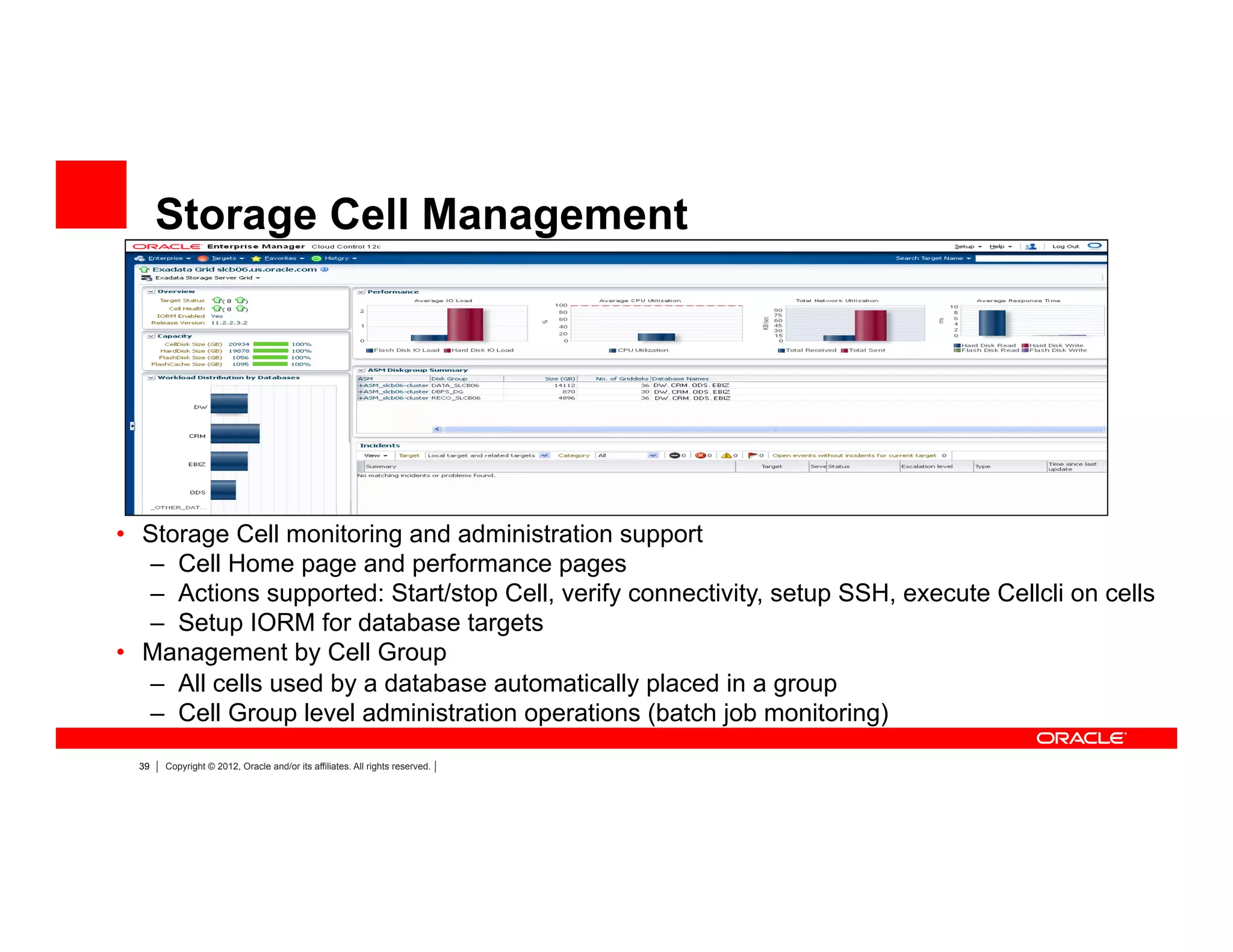 39 Copyright © 2012, Oracle and/or its affiliates. All rights reserved.
Storage Cell Management
•  Storage Cell monitoring and administration support
–  Cell Home page and performance pages
–  Actions supported: Start/stop Cell, verify connectivity, setup SSH, execute Cellcli on cells
–  Setup IORM for database targets
•  Management by Cell Group
–  All cells used by a database automatically placed in a group
–  Cell Group level administration operations (batch job monitoring)
 