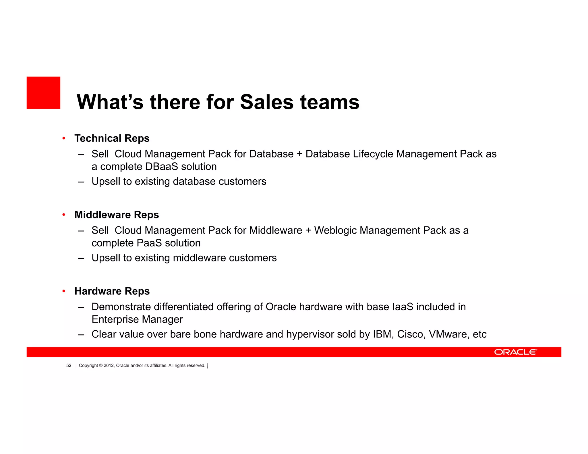 52 Copyright © 2012, Oracle and/or its affiliates. All rights reserved.
•  Technical Reps
–  Sell Cloud Management Pack for Database + Database Lifecycle Management Pack as
a complete DBaaS solution
–  Upsell to existing database customers
•  Middleware Reps
–  Sell Cloud Management Pack for Middleware + Weblogic Management Pack as a
complete PaaS solution
–  Upsell to existing middleware customers
•  Hardware Reps
–  Demonstrate differentiated offering of Oracle hardware with base IaaS included in
Enterprise Manager
–  Clear value over bare bone hardware and hypervisor sold by IBM, Cisco, VMware, etc
What’s there for Sales teams
 