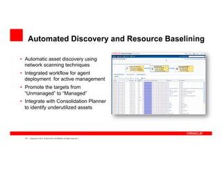 16 Copyright © 2012, Oracle and/or its affiliates. All rights reserved.
Automated Discovery and Resource Baselining
•  Automatic asset discovery using
network scanning techniques
•  Integrated workflow for agent
deployment for active management
•  Promote the targets from
“Unmanaged” to “Managed”
•  Integrate with Consolidation Planner
to identify underutilized assets
 