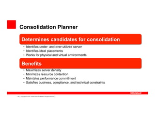 18 Copyright © 2012, Oracle and/or its affiliates. All rights reserved.
Consolidation Planner
Determines candidates for consolidation
•  Identifies under- and over-utilized server
•  Identifies ideal placements
•  Works for physical and virtual environments
Benefits
•  Maximizes server density
•  Minimizes resource contention
•  Maintains performance commitment
•  Satisfies business, compliance, and technical constraints
 