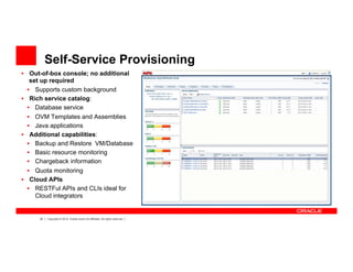 30 Copyright © 2012, Oracle and/or its affiliates. All rights reserved.
Self-Service Provisioning
•  Out-of-box console; no additional
set up required
•  Supports custom background
•  Rich service catalog:
•  Database service
•  OVM Templates and Assemblies
•  Java applications
•  Additional capabilities:
•  Backup and Restore VM/Database
•  Basic resource monitoring
•  Chargeback information
•  Quota monitoring
•  Cloud APIs
•  RESTFul APIs and CLIs ideal for
Cloud integrators
 