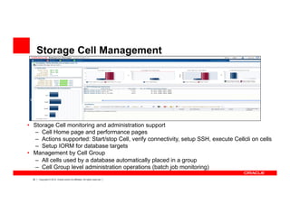 39 Copyright © 2012, Oracle and/or its affiliates. All rights reserved.
Storage Cell Management
•  Storage Cell monitoring and administration support
–  Cell Home page and performance pages
–  Actions supported: Start/stop Cell, verify connectivity, setup SSH, execute Cellcli on cells
–  Setup IORM for database targets
•  Management by Cell Group
–  All cells used by a database automatically placed in a group
–  Cell Group level administration operations (batch job monitoring)
 