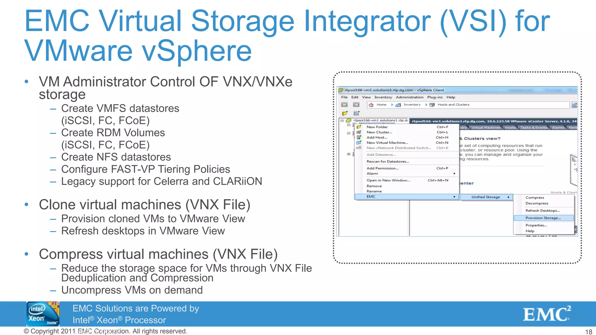 18© Copyright 2011 EMC Corporation. All rights reserved.
EMC Virtual Storage Integrator (VSI) for
VMware vSphere
• VM Administrator Control OF VNX/VNXe
storage
– Create VMFS datastores
(iSCSI, FC, FCoE)
– Create RDM Volumes
(iSCSI, FC, FCoE)
– Create NFS datastores
– Configure FAST-VP Tiering Policies
– Legacy support for Celerra and CLARiiON
• Clone virtual machines (VNX File)
– Provision cloned VMs to VMware View
– Refresh desktops in VMware View
• Compress virtual machines (VNX File)
– Reduce the storage space for VMs through VNX File
Deduplication and Compression
– Uncompress VMs on demand
Celerra
EMC Solutions are Powered by
Intel® Xeon® Processor
Technology
 