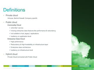 © 2010 Cisco and/or its affiliates. All rights reserved. Cisco Confidential 4
• Private cloud
Inhouse, Behind firewall, Company specific
• Public cloud
Commodity Cloud
„EC2-like” service
missing enterprise class features like performance & redundancy
not suitable to host „legacy” applications
resiliency on application level
Enterprise Class Cloud
High performance
Redundancy & High Availability on infrastructure layer
Enterprise class architecture
resiliency on infrastructure level
• Hybrid cloud
Private Cloud connected with Public Cloud
 