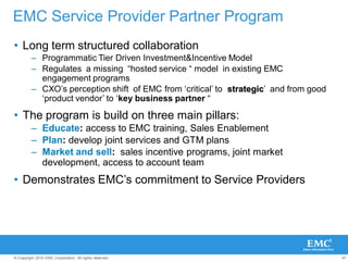 47© Copyright 2010 EMC Corporation. All rights reserved.
• Long term structured collaboration
– Programmatic Tier Driven Investment&Incentive Model
– Regulates a missing “hosted service “ model in existing EMC
engagement programs
– CXO‟s perception shift of EMC from „critical‟ to strategic‟ and from good
„product vendor‟ to „key business partner “
• The program is build on three main pillars:
– Educate: access to EMC training, Sales Enablement
– Plan: develop joint services and GTM plans
– Market and sell: sales incentive programs, joint market
development, access to account team
• Demonstrates EMC‟s commitment to Service Providers
EMC Service Provider Partner Program
 
