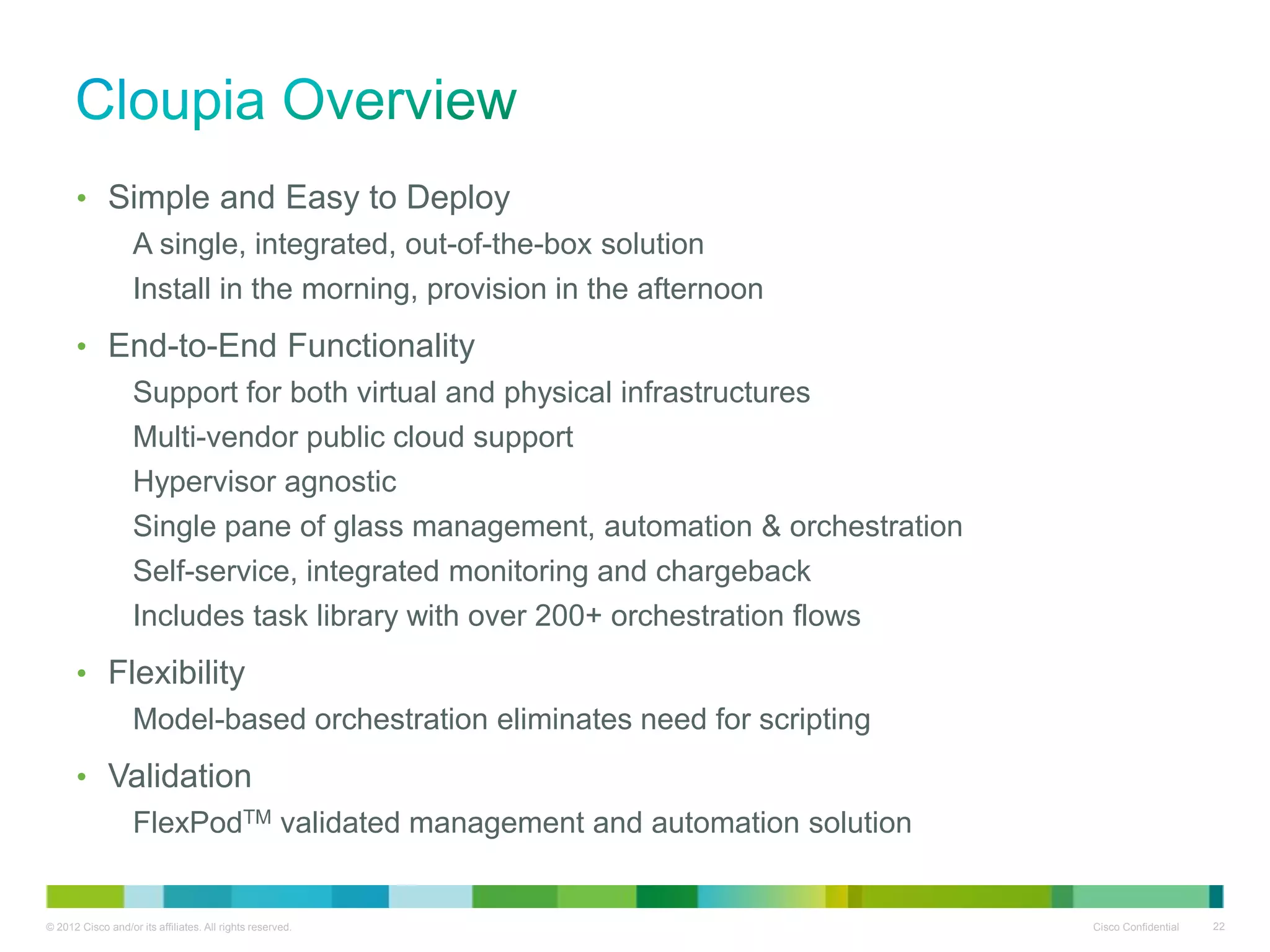 © 2012 Cisco and/or its affiliates. All rights reserved. Cisco Confidential 22
• Simple and Easy to Deploy
A single, integrated, out-of-the-box solution
Install in the morning, provision in the afternoon
• End-to-End Functionality
Support for both virtual and physical infrastructures
Multi-vendor public cloud support
Hypervisor agnostic
Single pane of glass management, automation & orchestration
Self-service, integrated monitoring and chargeback
Includes task library with over 200+ orchestration flows
• Flexibility
Model-based orchestration eliminates need for scripting
• Validation
FlexPodTM validated management and automation solution
 