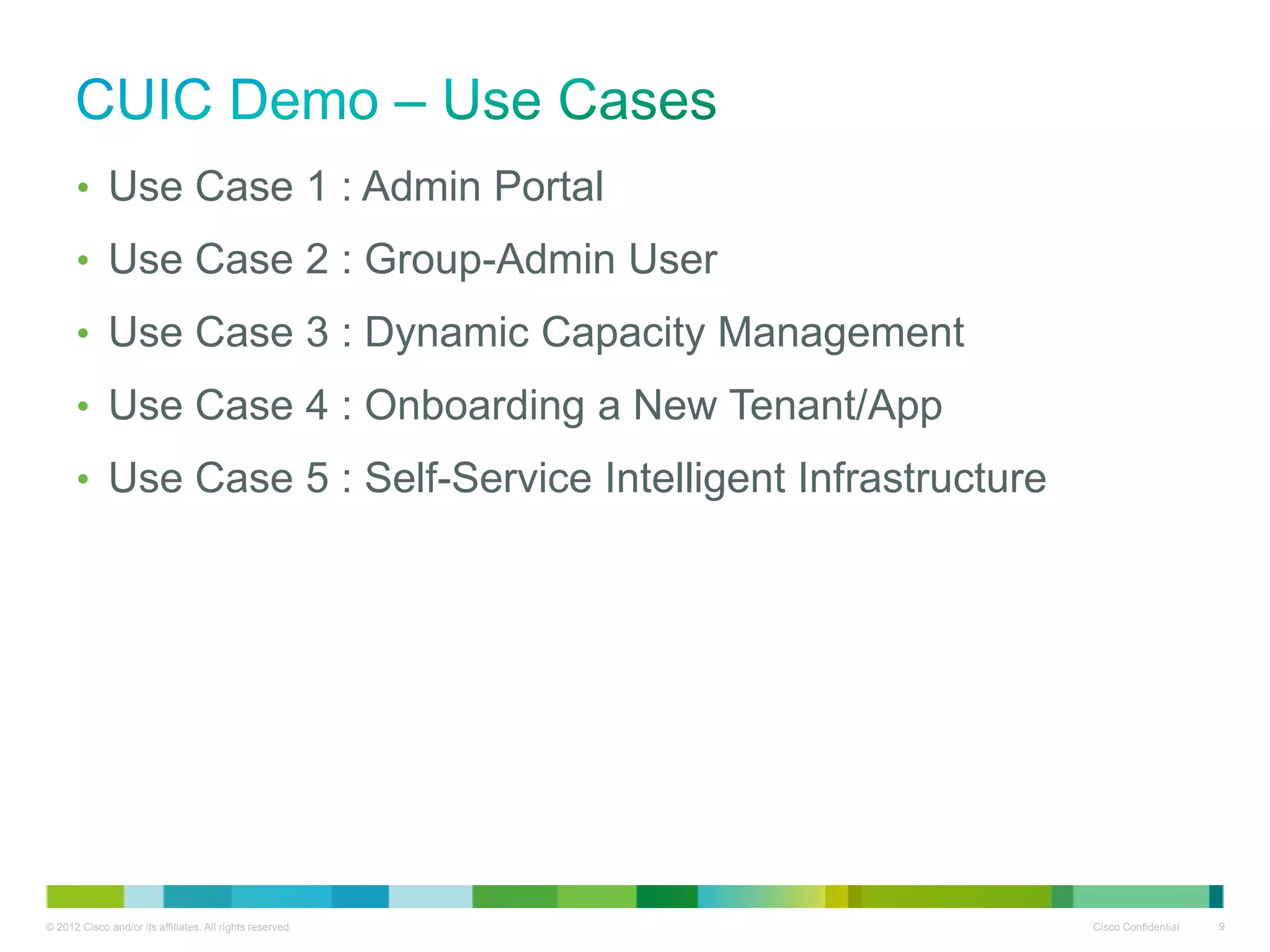© 2012 Cisco and/or its affiliates. All rights reserved. Cisco Confidential 9
• Use Case 1 : Admin Portal
• Use Case 2 : Group-Admin User
• Use Case 3 : Dynamic Capacity Management
• Use Case 4 : Onboarding a New Tenant/App
• Use Case 5 : Self-Service Intelligent Infrastructure
 