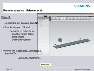 Page 113
© 2010. Siemens Product Lifecycle Management Software Inc. All rights reserved
Siemens PLM Software
Premier exercice : Prise en main
Objectif :
- L’ensemble est dessiné sous NX
- Premier temps : NX seul
. Déplacer un cube de la
gauche vers la droite
simplement
(Animation/Jouer)
Exercice 2
Créations des « éléments physiques »
dans MCD :
Capteurs, opérations,…
 