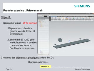 Page 114
© 2010. Siemens Product Lifecycle Management Software Inc. All rights reserved
Siemens PLM Software
Premier exercice : Prise en main
Objectif :
- Deuxième temps : OPC Serveur
. Déplacer un cube de la
gauche vers la droite et
inversement
. L’automate S7 1200 gère
le déplacement, 4 entrées
commandent le sens,
l’arrêt ou le mouvement.
Exercice 3
Créations des éléments « physiques » dans MCD :
Signaux externes,…
 