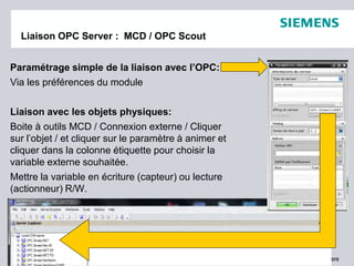 © 2011. Siemens Product Lifecycle Management Software Inc. All rights reserved Siemens PLM Software
Liaison OPC Server : MCD / OPC Scout
Paramétrage simple de la liaison avec l’OPC:
Via les préférences du module
Liaison avec les objets physiques:
Boite à outils MCD / Connexion externe / Cliquer
sur l’objet / et cliquer sur le paramètre à animer et
cliquer dans la colonne étiquette pour choisir la
variable externe souhaitée.
Mettre la variable en écriture (capteur) ou lecture
(actionneur) R/W.
 