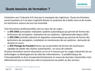 March 2014
Unrestricted / © Siemens AG 2014. All Rights Reserved.
Page 122 Sector Industry
Quels besoins de formation ?
L’évolution vers l’industrie 4.0 n’est pas le monopole des ingénieurs. Toutes les fonctions
seront touchées et il est donc impératif d’éviter le syndrome de la boîte noire et de rendre
les techniciens acteurs de tout cet ensemble.
Trois formations professionnelles sont au cœur de ces sujets :
• Le BTS CRSA (conception réalisation système automatique) qui permet de former des
techniciens de conception, réalisation de ces systèmes : Opérationnelle depuis 2012.
• Le BTS CIRA (contrôle industriel et régulation automatique) qui permet de former des
techniciens de conception, installation et maintenance de ces systèmes : demande de
révision en cours.
• Le BTS Pilotage de Procédé/Process qui va permettre de former des techniciens
capables de piloter des chaînes automatisées : en cours de création.
D’autres formations seront nécessaires au fur et à mesure que les usages industriels de ces
technologies se développeront du côté des informaticiens : la problématique de
l’interopérabilité et de la récupération/traitement en masse de données industrielles n’est
effectivement pas la même que celle en provenance du public ou des services.
 