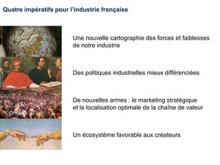 Quatre impératifs pour l’industrie française
Une nouvelle cartographie des forces et faiblesses
de notre industrie
Des politiques industrielles mieux différenciées
De nouvelles armes : le marketing stratégique
et la localisation optimale de la chaîne de valeur
Un écosystème favorable aux créateurs
 
