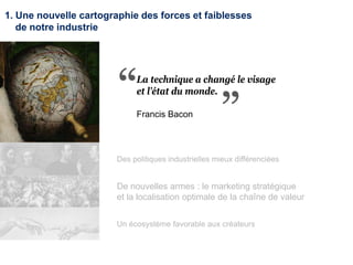 1. Une nouvelle cartographie des forces et faiblesses
de notre industrie
Des politiques industrielles mieux différenciées
De nouvelles armes : le marketing stratégique
et la localisation optimale de la chaîne de valeur
Un écosystème favorable aux créateurs
La technique a changé le visage
et l’état du monde.
Francis Bacon
 