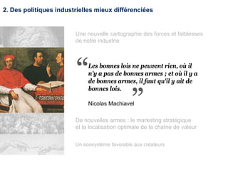 2. Des politiques industrielles mieux différenciées
Un écosystème favorable aux créateurs
Les bonnes lois ne peuvent rien, où il
n'y a pas de bonnes armes ; et où il y a
de bonnes armes, il faut qu'il y ait de
bonnes lois.
Nicolas Machiavel
Une nouvelle cartographie des forces et faiblesses
de notre industrie
De nouvelles armes : le marketing stratégique
et la localisation optimale de la chaîne de valeur
 