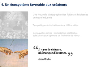 4. Un écosystème favorable aux créateurs
Il n'y a de richesse,
ni force que d'hommes.
Jean Bodin
Une nouvelle cartographie des forces et faiblesses
de notre industrie
Des politiques industrielles mieux différenciées
De nouvelles armes : le marketing stratégique
et la localisation optimale de la chaîne de valeur
 