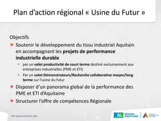 Plan d’action régional « Usine du Futur »
Objectifs
 Soutenir le développement du tissu industriel Aquitain
en accompagnant les projets de performance
industrielle durable
 par un volet productivité de court terme destiné exclusivement aux
entreprises industrielles (PME et ETI)
 Par un volet Démonstrateurs/Recherche collaborative moyen/long
terme sur l’usine du futur
 Disposer d’un panorama global de la performance des
PME et ETI d’Aquitaine
 Structurer l’offre de compétences Régionale
Plan Usine du Futur VC_CCIB
 